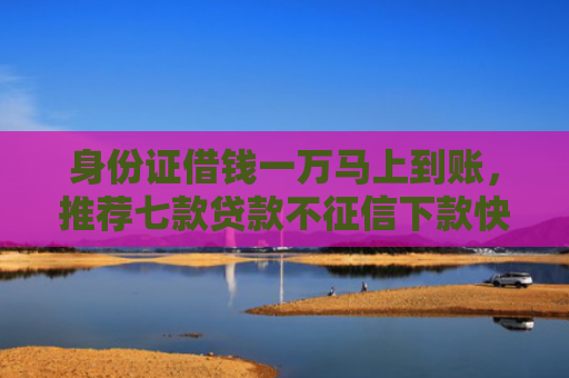 身份证借钱一万马上到账，推荐七款贷款不征信下款快的平台