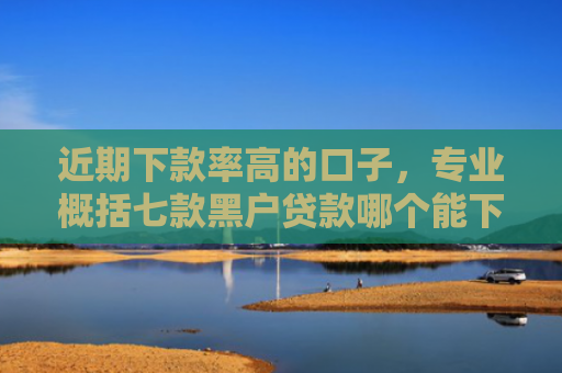 近期下款率高的口子，专业概括七款黑户贷款哪个能下款