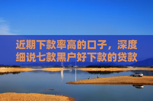 近期下款率高的口子，深度细说七款黑户好下款的贷款