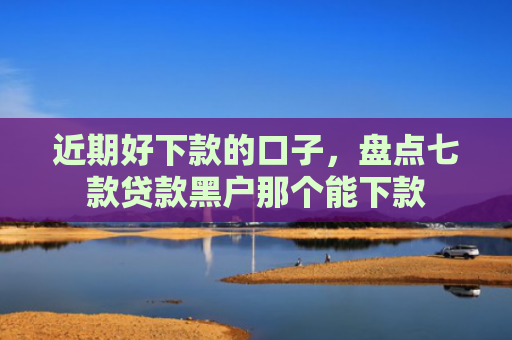 近期好下款的口子，盘点七款贷款黑户那个能下款