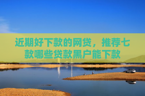 近期好下款的网贷，推荐七款哪些贷款黑户能下款