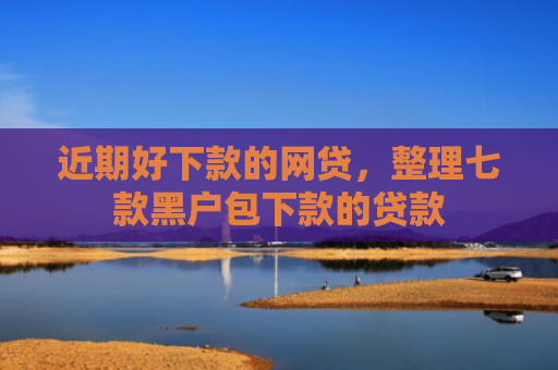 近期好下款的网贷，整理七款黑户包下款的贷款