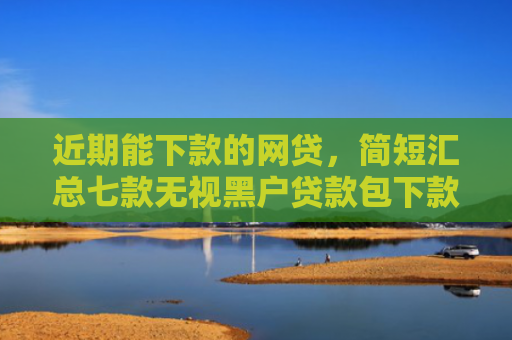 近期能下款的网贷，简短汇总七款无视黑户贷款包下款