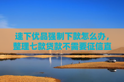 速下优品强制下款怎么办，整理七款贷款不需要征信直接下款