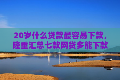 20岁什么贷款最容易下款，隆重汇总七款网贷多能下款的正规口子