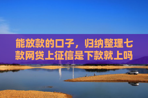 能放款的口子，归纳整理七款网贷上征信是下款就上吗