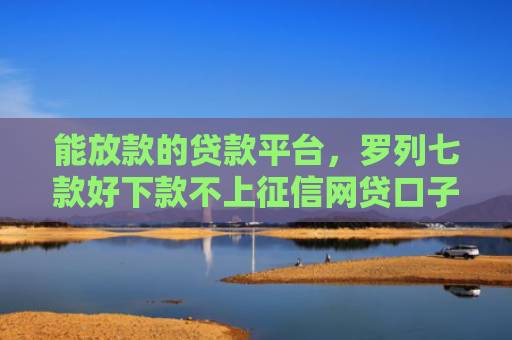 能放款的贷款平台，罗列七款好下款不上征信网贷口子