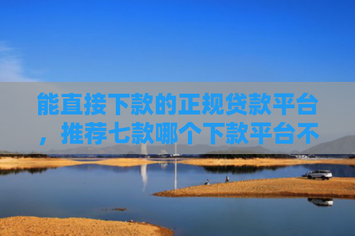 能直接下款的正规贷款平台，推荐七款哪个下款平台不看征信