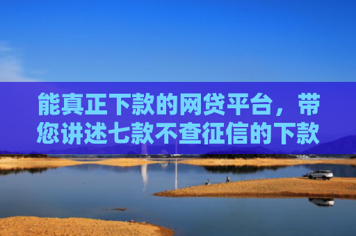 能真正下款的网贷平台，带您讲述七款不查征信的下款平台