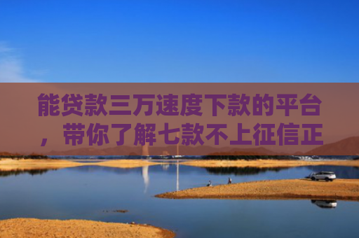 能贷款三万速度下款的平台，带你了解七款不上征信正常下款的网贷