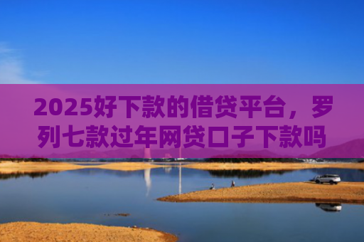 2025好下款的借贷平台，罗列七款过年网贷口子下款吗