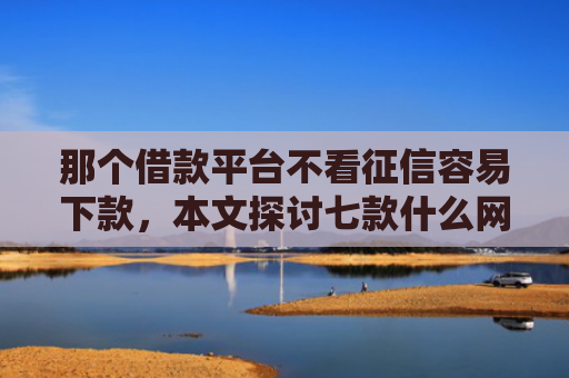 那个借款平台不看征信容易下款，本文探讨七款什么网贷不查征信秒下款
