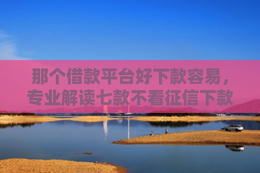 那个借款平台好下款容易，专业解读七款不看征信下款的网贷口子