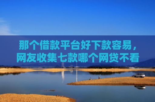 那个借款平台好下款容易，网友收集七款哪个网贷不看征信下款快