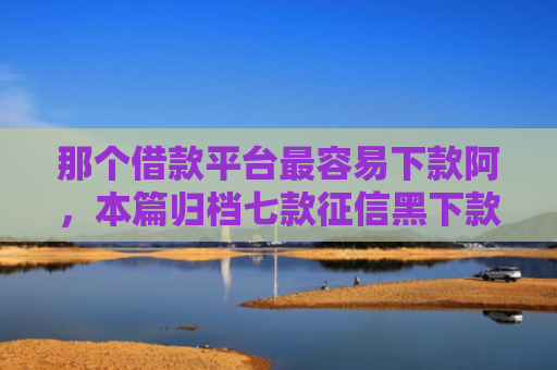 那个借款平台最容易下款阿，本篇归档七款征信黑下款快的网贷