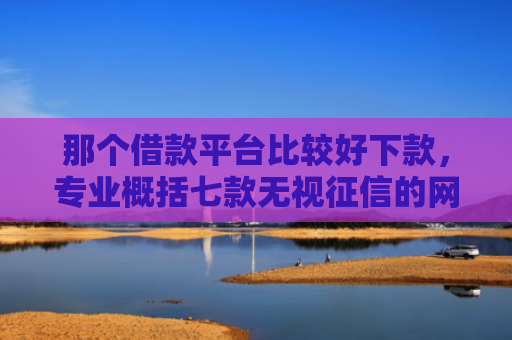那个借款平台比较好下款，专业概括七款无视征信的网贷必下款