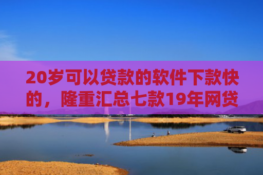 20岁可以贷款的软件下款快的，隆重汇总七款19年网贷保下款口子