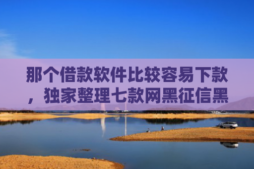 那个借款软件比较容易下款，独家整理七款网黑征信黑能下款的网贷