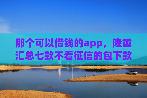 那个可以借钱的app，隆重汇总七款不看征信的包下款的网贷