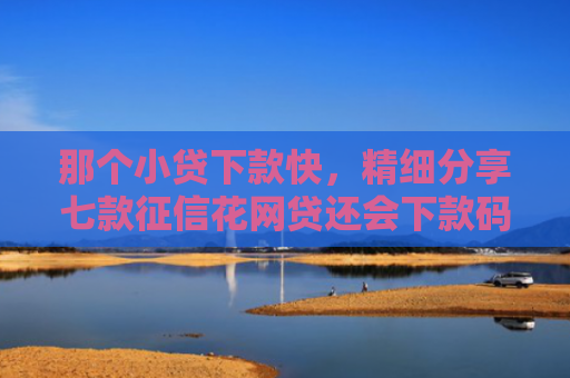 那个小贷下款快，精细分享七款征信花网贷还会下款码