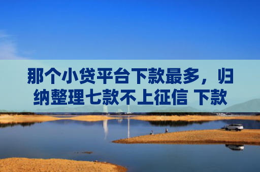 那个小贷平台下款最多，归纳整理七款不上征信 下款快的网贷