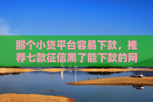 那个小贷平台容易下款，推荐七款征信黑了能下款的网贷吗