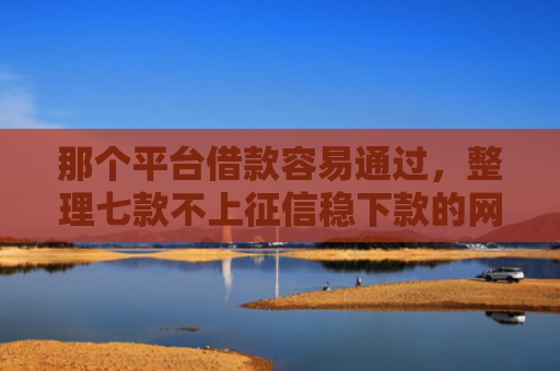 那个平台借款容易通过，整理七款不上征信稳下款的网贷