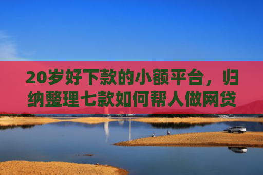 20岁好下款的小额平台，归纳整理七款如何帮人做网贷下款口子