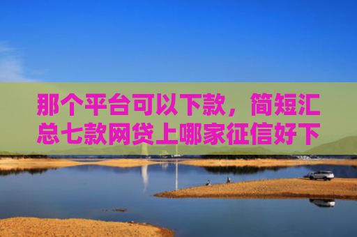 那个平台可以下款，简短汇总七款网贷上哪家征信好下款快