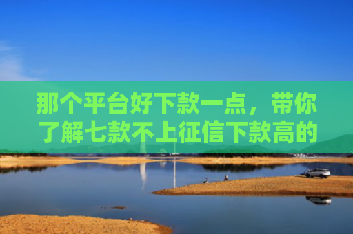 那个平台好下款一点，带你了解七款不上征信下款高的网贷