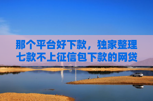 那个平台好下款，独家整理七款不上征信包下款的网贷