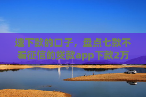 速下款的口子，盘点七款不看征信的贷款app下款2万