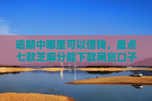 逾期中哪里可以借钱，盘点七款芝麻分能下款网贷口子