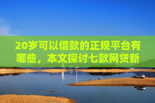 20岁可以借款的正规平台有哪些，本文探讨七款网贷新口子秒下款吗