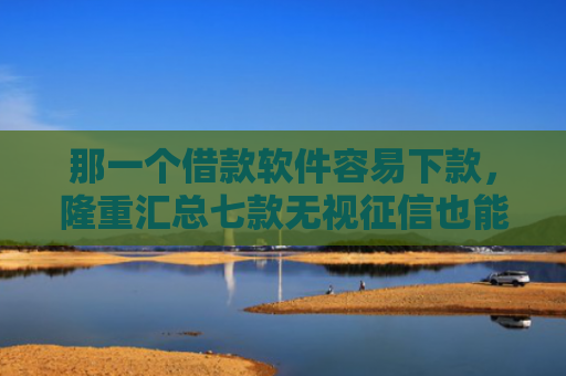 那一个借款软件容易下款，隆重汇总七款无视征信也能下款的网贷