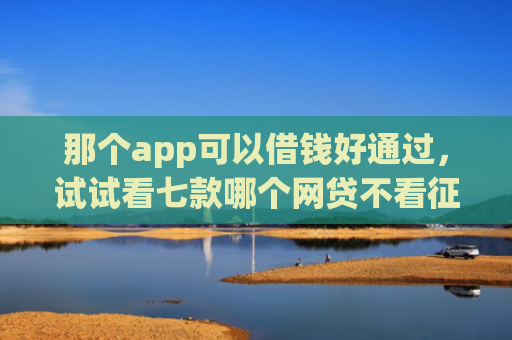 那个app可以借钱好通过，试试看七款哪个网贷不看征信下款多