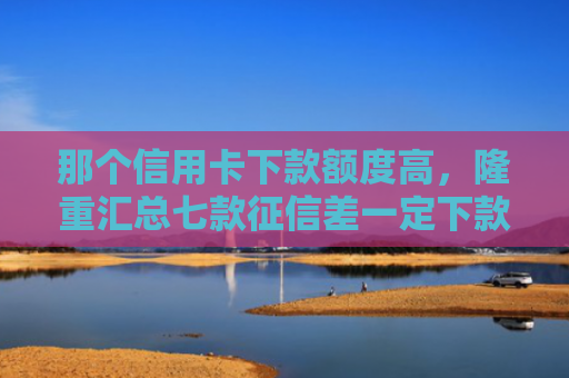 那个信用卡下款额度高，隆重汇总七款征信差一定下款的网贷