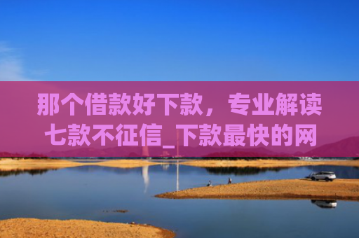 那个借款好下款，专业解读七款不征信_下款最快的网贷