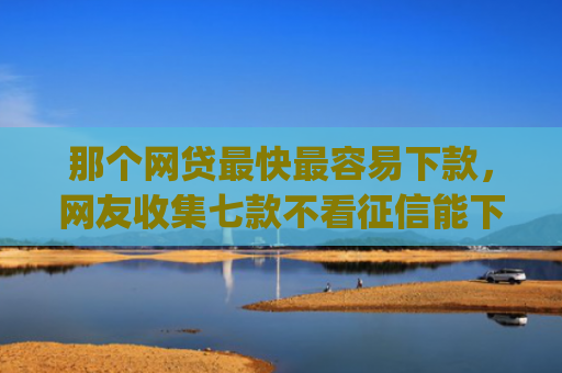 那个网贷最快最容易下款，网友收集七款不看征信能下款的网贷app