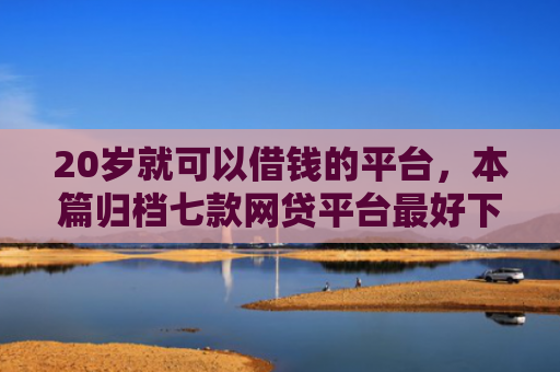 20岁就可以借钱的平台，本篇归档七款网贷平台最好下款的口子