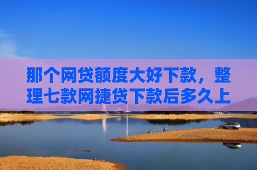 那个网贷额度大好下款，整理七款网捷贷下款后多久上征信