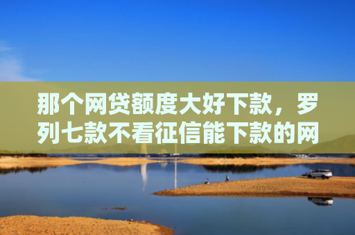 那个网贷额度大好下款，罗列七款不看征信能下款的网贷吗