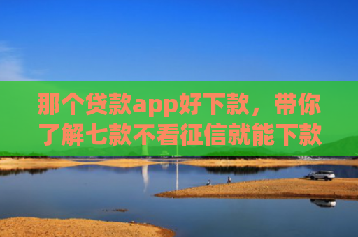那个贷款app好下款，带你了解七款不看征信就能下款的网贷