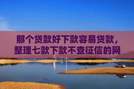 那个贷款好下款容易贷款，整理七款下款不查征信的网贷平台