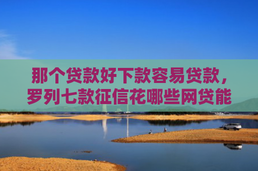 那个贷款好下款容易贷款，罗列七款征信花哪些网贷能下款