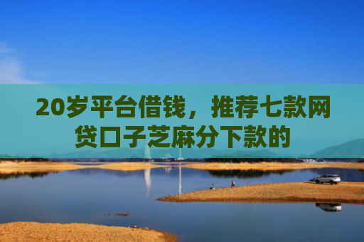 20岁平台借钱，推荐七款网贷口子芝麻分下款的