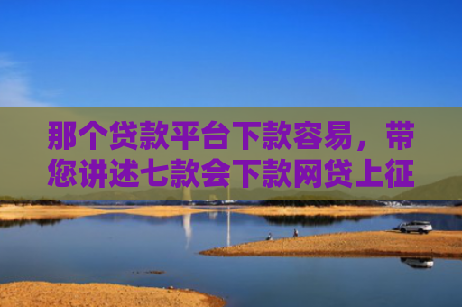那个贷款平台下款容易，带您讲述七款会下款网贷上征信吗