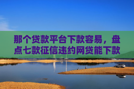 那个贷款平台下款容易，盘点七款征信违约网贷能下款吗