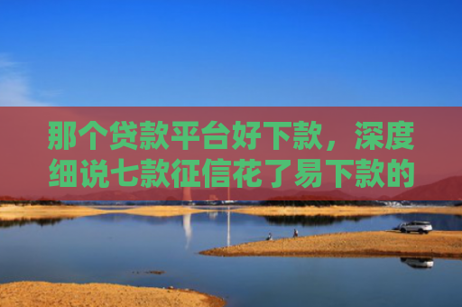 那个贷款平台好下款，深度细说七款征信花了易下款的网贷