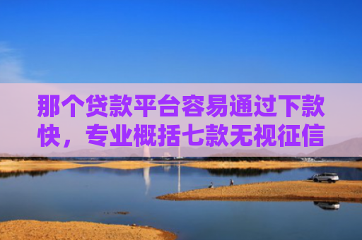 那个贷款平台容易通过下款快，专业概括七款无视征信下款可靠吗网贷